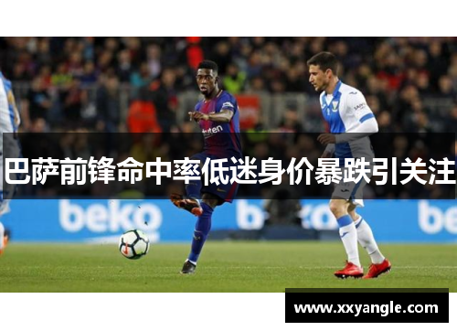 巴萨前锋命中率低迷身价暴跌引关注